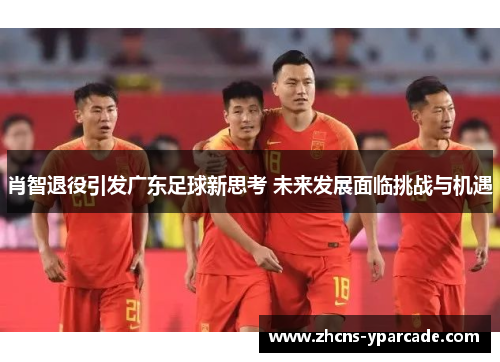 肖智退役引发广东足球新思考 未来发展面临挑战与机遇
