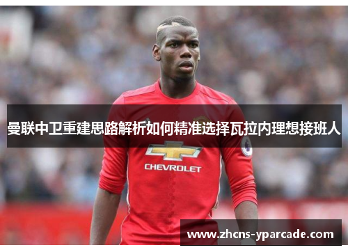 曼联中卫重建思路解析如何精准选择瓦拉内理想接班人