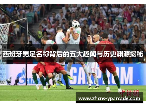 西班牙男足名称背后的五大趣闻与历史渊源揭秘 西班牙男足名称背后的五大趣闻与历史渊源揭秘