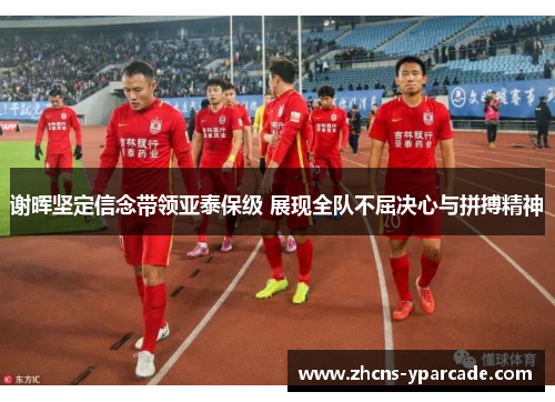 谢晖坚定信念带领亚泰保级 展现全队不屈决心与拼搏精神 谢晖坚定信念带领亚泰保级 展现全队不屈决心与拼搏精神