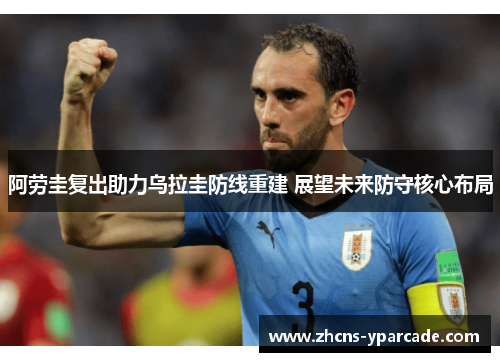 阿劳圭复出助力乌拉圭防线重建 展望未来防守核心布局 阿劳圭复出助力乌拉圭防线重建 展望未来防守核心布局