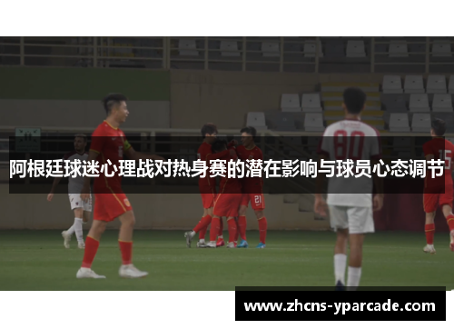 阿根廷球迷心理战对热身赛的潜在影响与球员心态调节