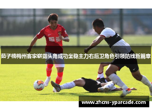 茹子楠梅州客家崭露头角成功坐稳主力右后卫角色引领防线新篇章 茹子楠梅州客家崭露头角成功坐稳主力右后卫角色引领防线新篇章