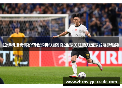 拉伊科维奇高价转会沙特联赛引发全球关注助力足球发展新趋势 拉伊科维奇高价转会沙特联赛引发全球关注助力足球发展新趋势
